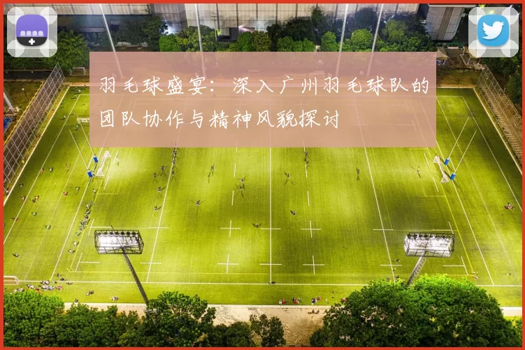 羽毛球盛宴：深入广州羽毛球队的团队协作与精神风貌探讨