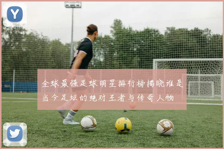 全球最强足球明星排行榜揭晓谁是当今足坛的绝对王者与传奇人物