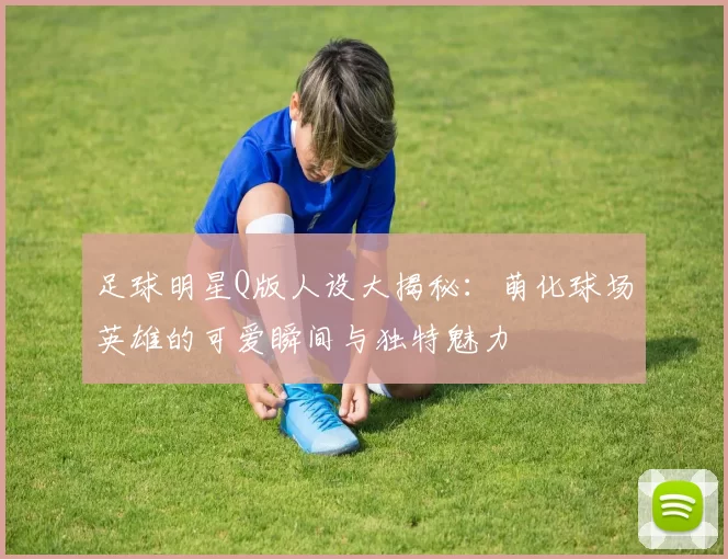 足球明星Q版人设大揭秘：萌化球场英雄的可爱瞬间与独特魅力