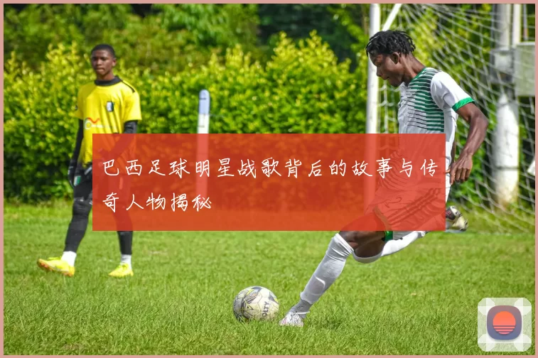 巴西足球明星战歌背后的故事与传奇人物揭秘