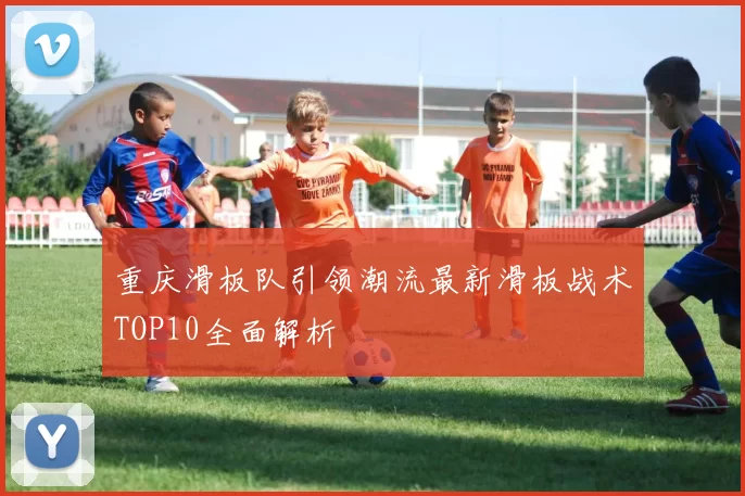 重庆滑板队引领潮流最新滑板战术TOP10全面解析