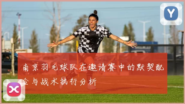 南京羽毛球队在邀请赛中的默契配合与战术执行分析