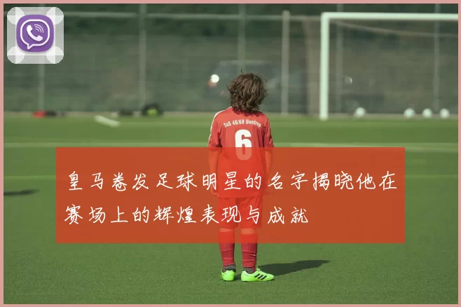 皇马卷发足球明星的名字揭晓他在赛场上的辉煌表现与成就