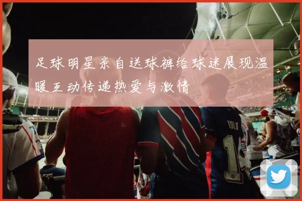 足球明星亲自送球裤给球迷展现温暖互动传递热爱与激情