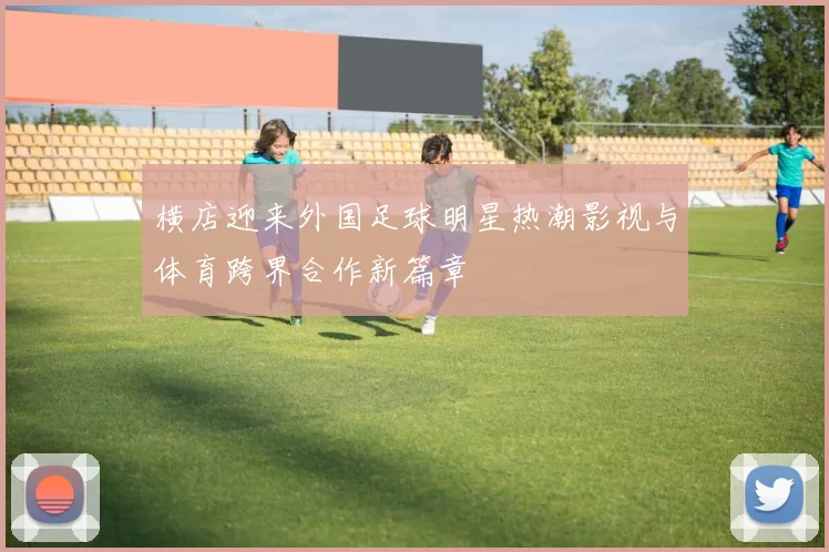 横店迎来外国足球明星热潮影视与体育跨界合作新篇章