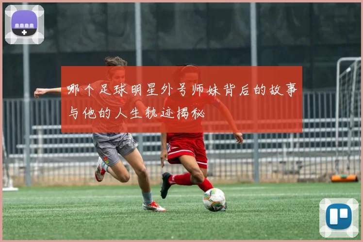 哪个足球明星外号师妹背后的故事与他的人生轨迹揭秘