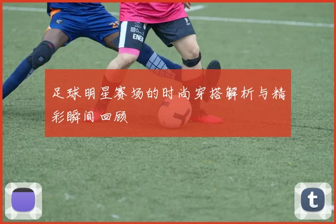 足球明星赛场的时尚穿搭解析与精彩瞬间回顾