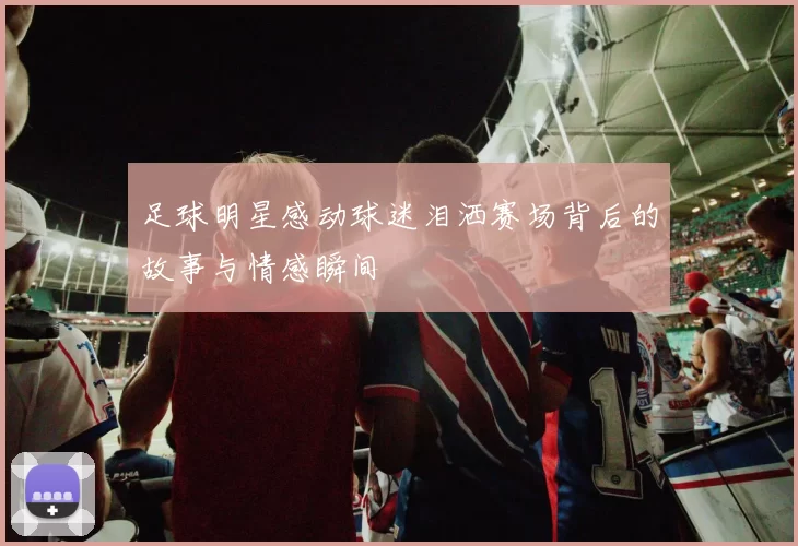 足球明星感动球迷泪洒赛场背后的故事与情感瞬间