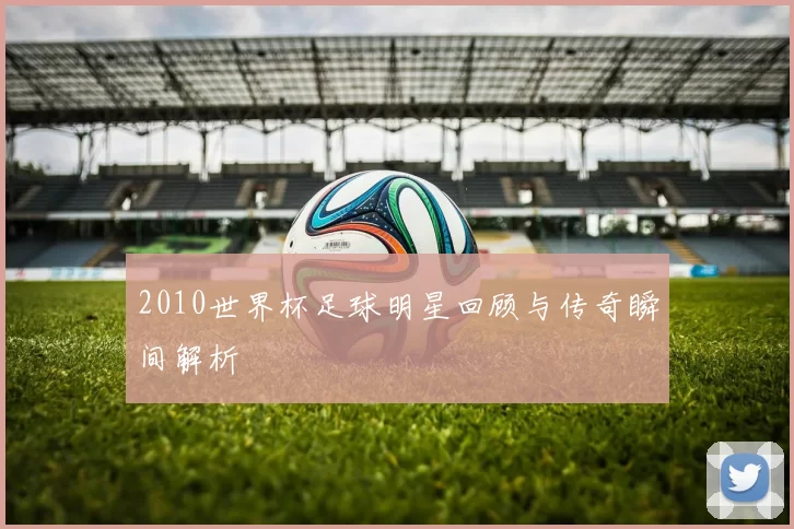 2010世界杯足球明星回顾与传奇瞬间解析