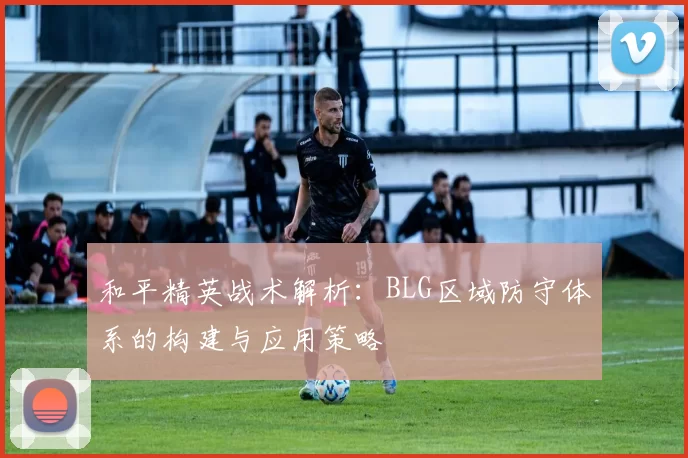 和平精英战术解析：BLG区域防守体系的构建与应用策略