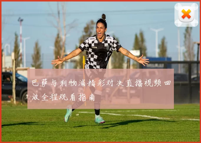 巴萨与利物浦精彩对决直播视频回放全程观看指南