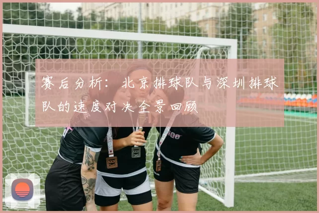赛后分析：北京排球队与深圳排球队的速度对决全景回顾