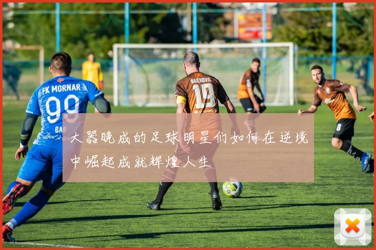 大器晚成的足球明星们如何在逆境中崛起成就辉煌人生