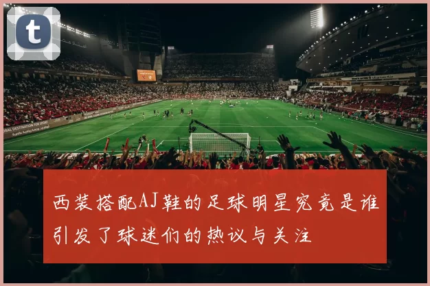 西装搭配AJ鞋的足球明星究竟是谁引发了球迷们的热议与关注