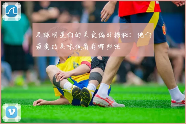 足球明星们的美食偏好揭秘：他们最爱的美味佳肴有哪些呢