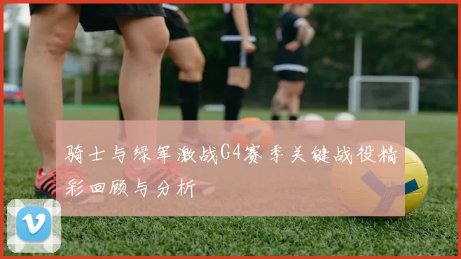 骑士与绿军激战G4赛季关键战役精彩回顾与分析