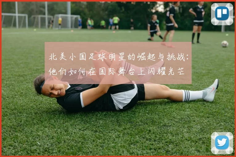 北美小国足球明星的崛起与挑战：他们如何在国际舞台上闪耀光芒