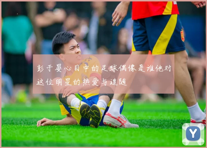 彭于晏心目中的足球偶像是谁他对这位明星的热爱与追随