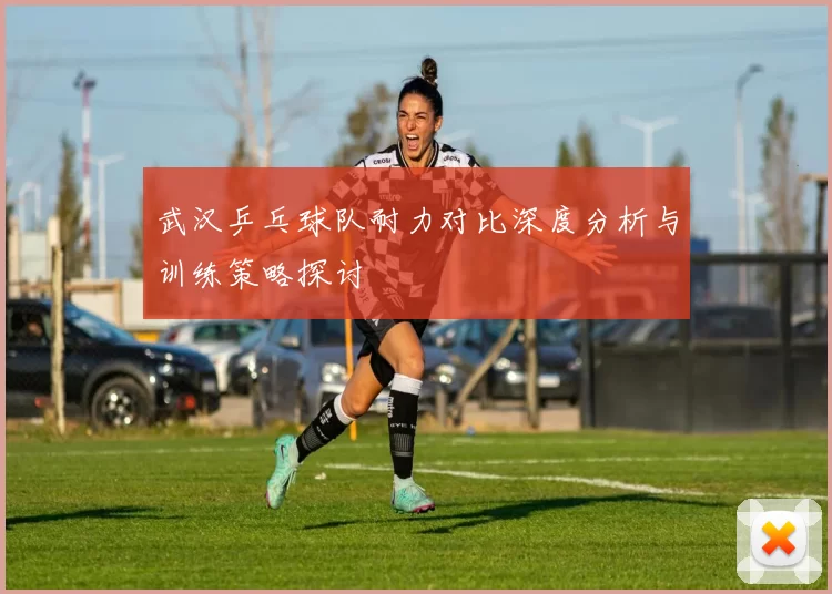 武汉乒乓球队耐力对比深度分析与训练策略探讨