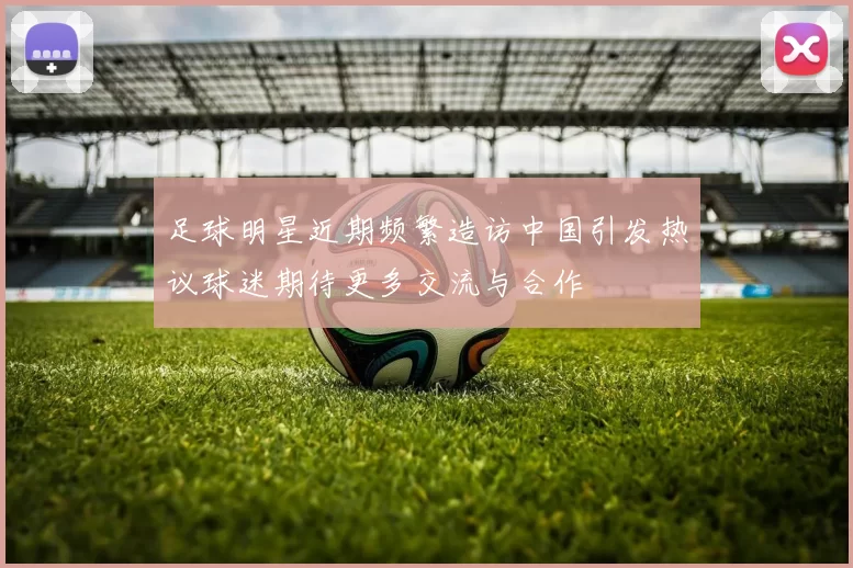 足球明星近期频繁造访中国引发热议球迷期待更多交流与合作