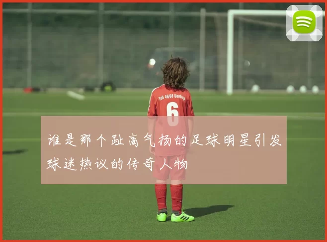 谁是那个趾高气扬的足球明星引发球迷热议的传奇人物