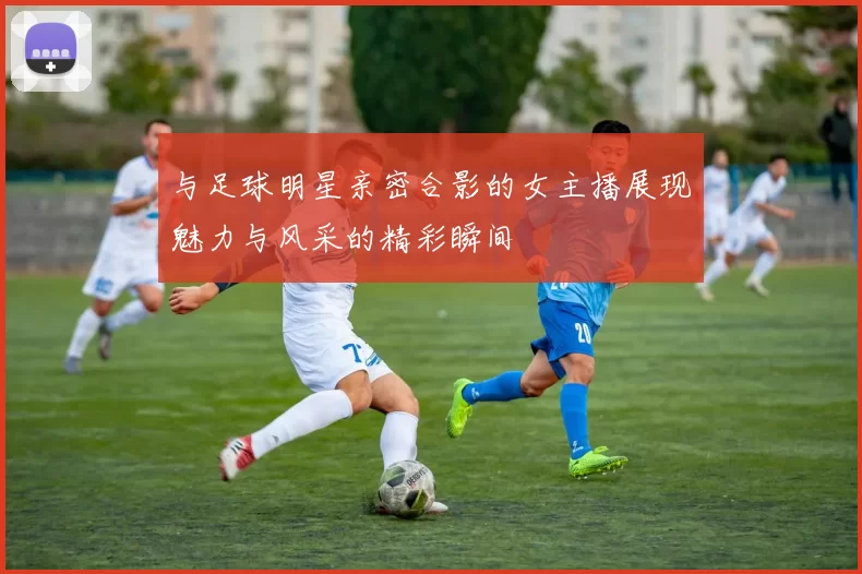 与足球明星亲密合影的女主播展现魅力与风采的精彩瞬间