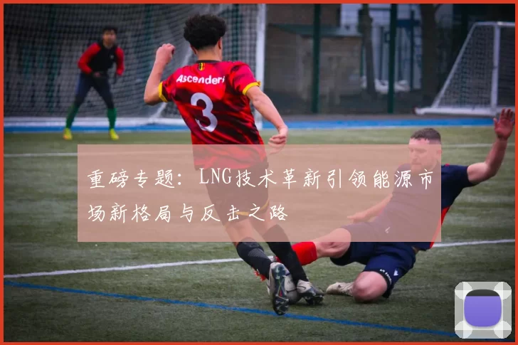 重磅专题：LNG技术革新引领能源市场新格局与反击之路