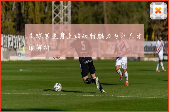 足球明星身上的独特魅力与非凡才能解析