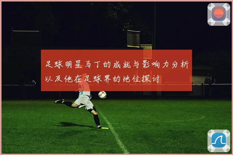 足球明星马丁的成就与影响力分析以及他在足球界的地位探讨