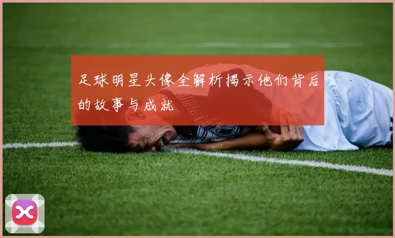 足球明星头像全解析揭示他们背后的故事与成就