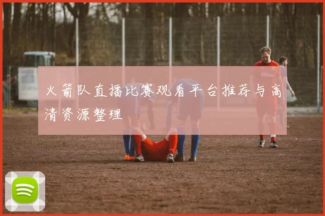 火箭队直播比赛观看平台推荐与高清资源整理