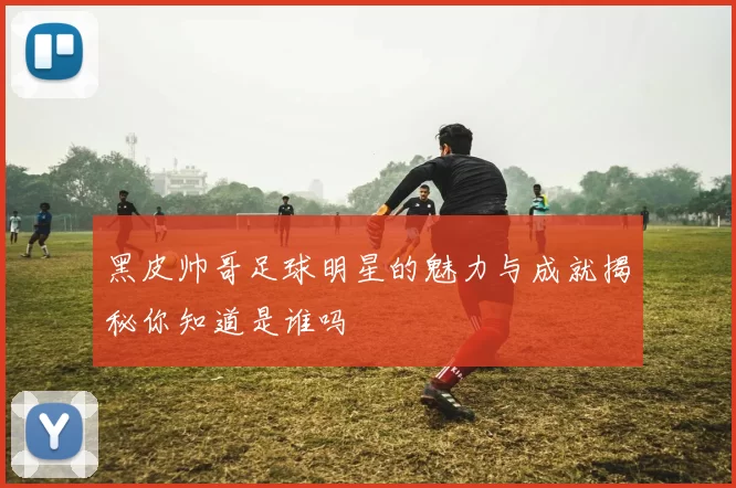 黑皮帅哥足球明星的魅力与成就揭秘你知道是谁吗