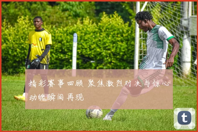 精彩赛事回顾 聚焦激烈对决与惊心动魄瞬间再现