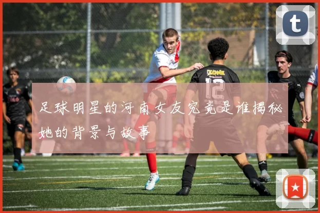 足球明星的河南女友究竟是谁揭秘她的背景与故事