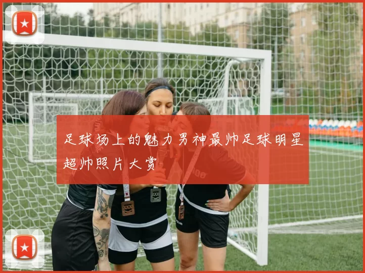 足球场上的魅力男神最帅足球明星超帅照片大赏