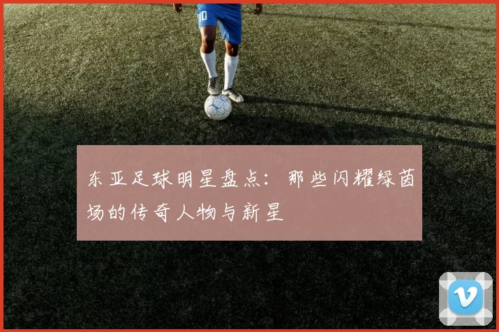 东亚足球明星盘点：那些闪耀绿茵场的传奇人物与新星