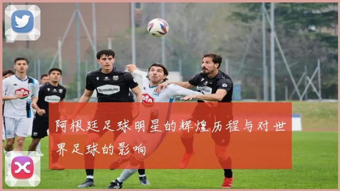 阿根廷足球明星的辉煌历程与对世界足球的影响