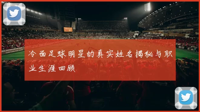冷面足球明星的真实姓名揭秘与职业生涯回顾