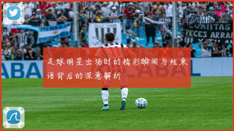 足球明星出场时的精彩瞬间与结束语背后的深意解析