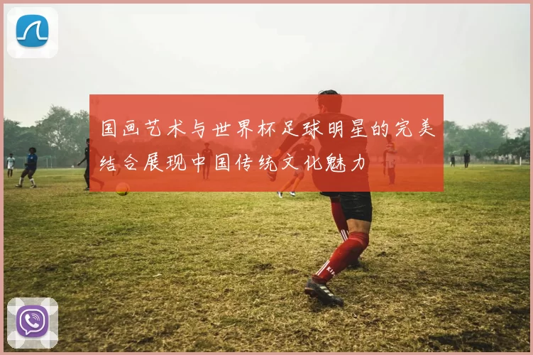 国画艺术与世界杯足球明星的完美结合展现中国传统文化魅力