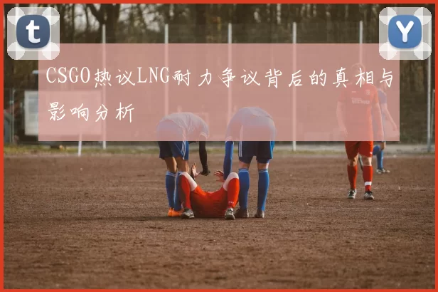 CSGO热议LNG耐力争议背后的真相与影响分析