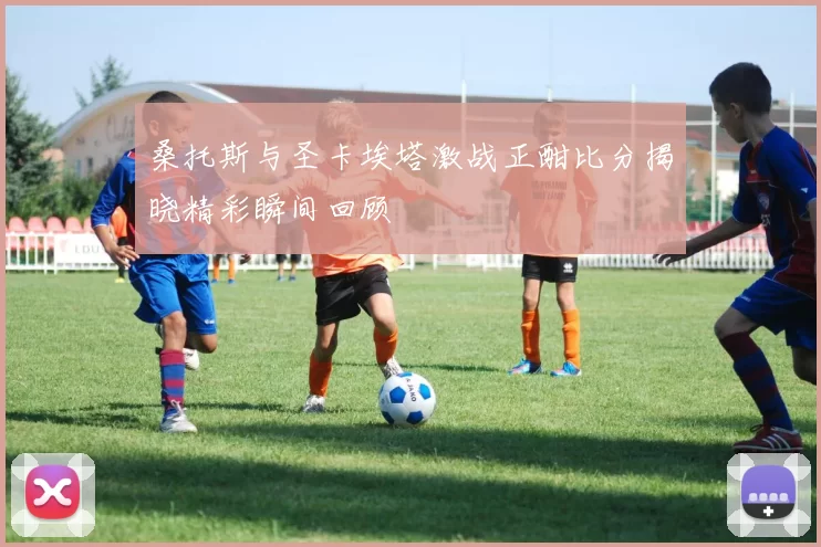桑托斯与圣卡埃塔激战正酣比分揭晓精彩瞬间回顾