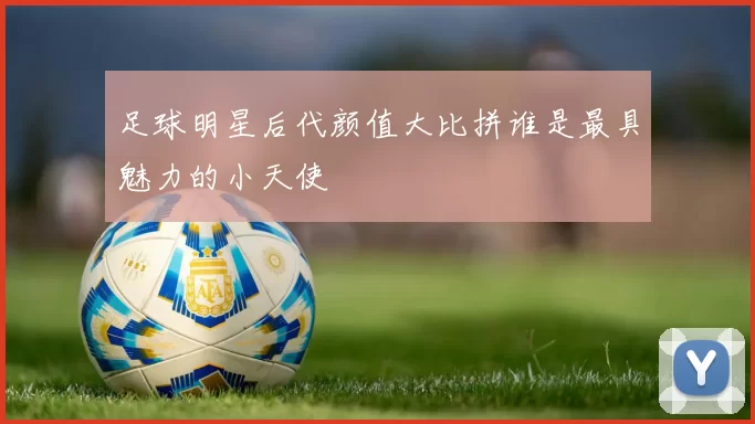 足球明星后代颜值大比拼谁是最具魅力的小天使