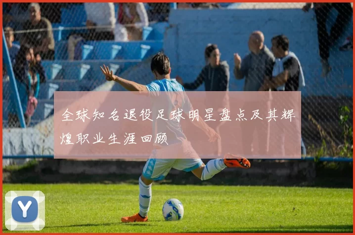 全球知名退役足球明星盘点及其辉煌职业生涯回顾