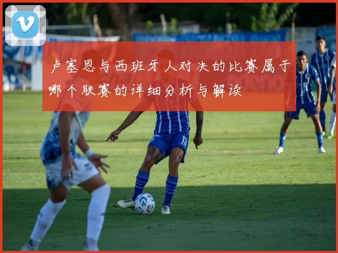 卢塞恩与西班牙人对决的比赛属于哪个联赛的详细分析与解读