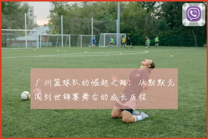 广州篮球队的崛起之路：从默默无闻到世锦赛舞台的成长历程
