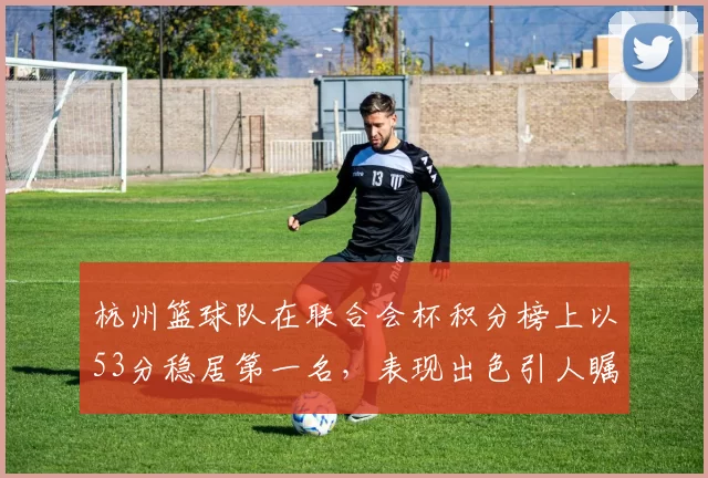 杭州篮球队在联合会杯积分榜上以53分稳居第一名，表现出色引人瞩目