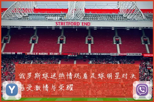 俄罗斯球迷热情观看足球明星对决感受激情与荣耀