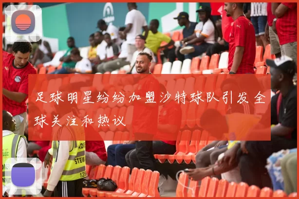 足球明星纷纷加盟沙特球队引发全球关注和热议