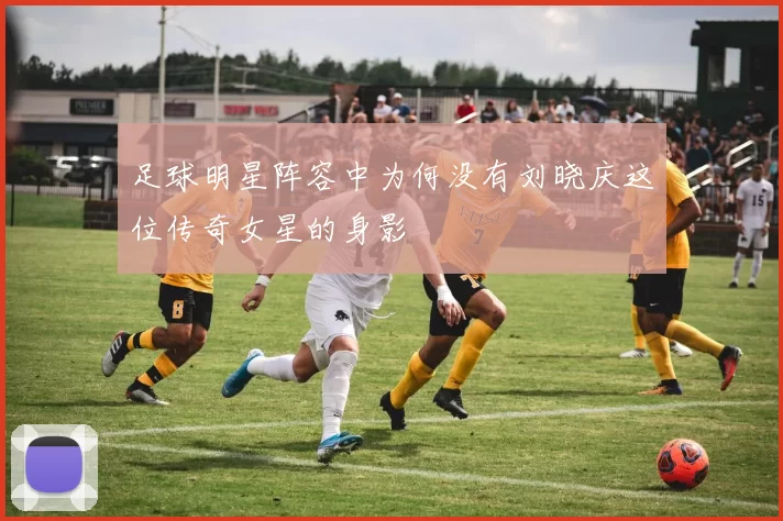 足球明星阵容中为何没有刘晓庆这位传奇女星的身影